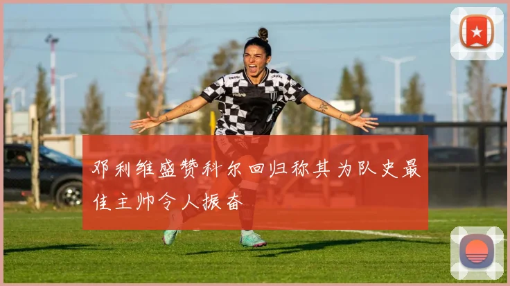邓利维盛赞科尔回归称其为队史最佳主帅令人振奋