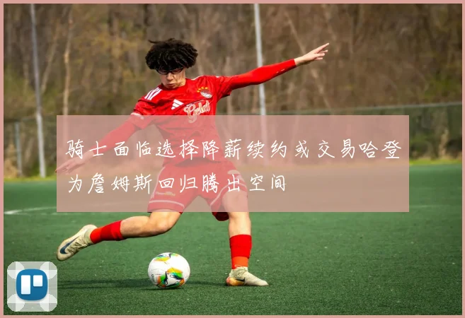 骑士面临选择降薪续约或交易哈登为詹姆斯回归腾出空间