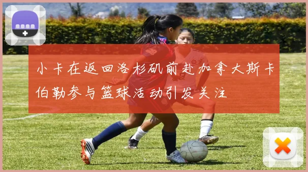 小卡在返回洛杉矶前赴加拿大斯卡伯勒参与篮球活动引发关注