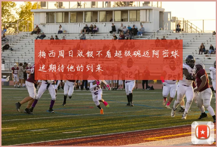 梅西周日放假不看超级碗迈阿密球迷期待他的到来