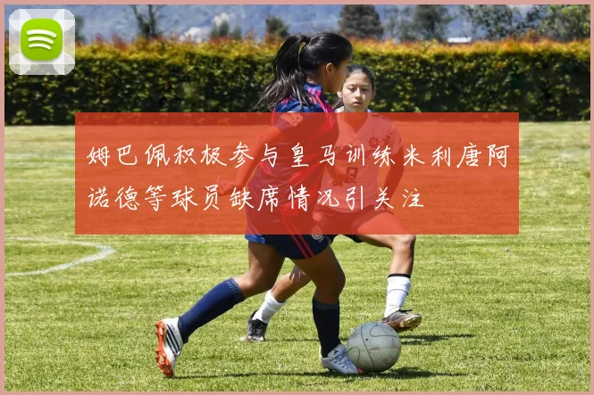 姆巴佩积极参与皇马训练米利唐阿诺德等球员缺席情况引关注