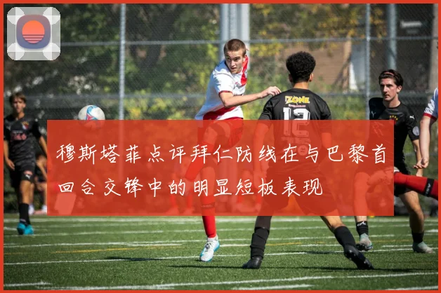 穆斯塔菲点评拜仁防线在与巴黎首回合交锋中的明显短板表现
