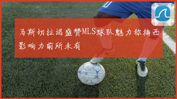 马斯切拉诺盛赞MLS球队魅力称梅西影响力前所未有