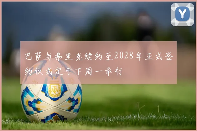 巴萨与弗里克续约至2028年正式签约仪式定于下周一举行