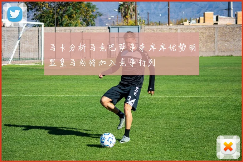 马卡分析马竞巴萨争夺库库优势明显皇马或将加入竞争行列