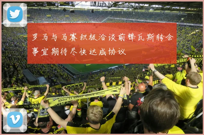 罗马与马赛积极洽谈前锋瓦斯转会事宜期待尽快达成协议