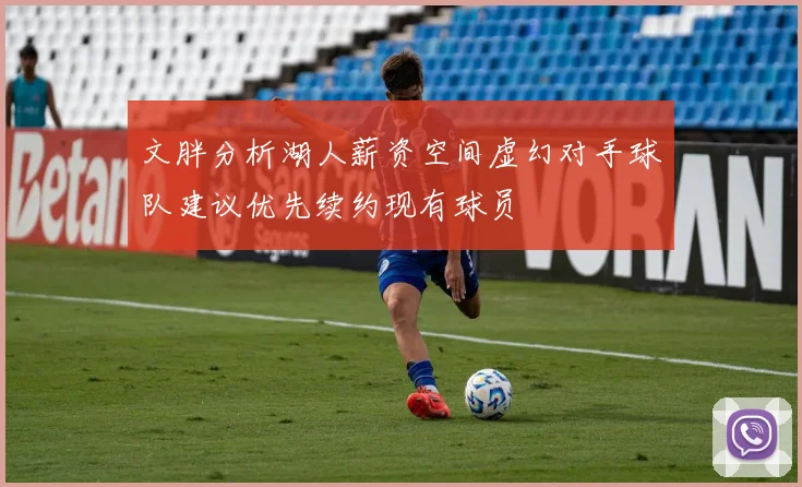 文胖分析湖人薪资空间虚幻对手球队建议优先续约现有球员