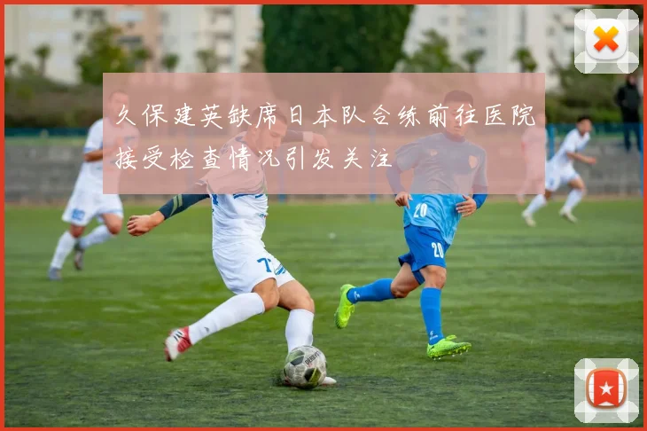 久保建英缺席日本队合练前往医院接受检查情况引发关注