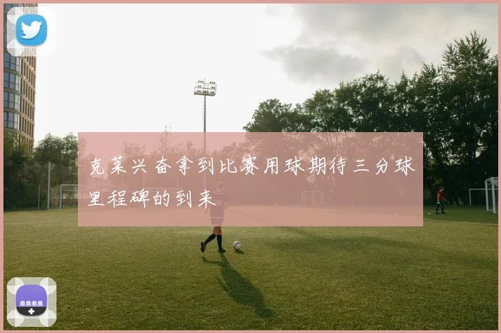 克莱兴奋拿到比赛用球期待三分球里程碑的到来