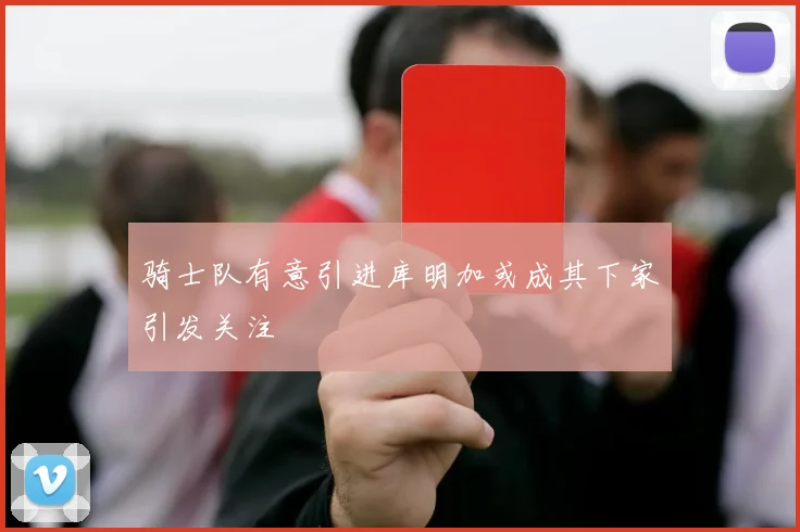 骑士队有意引进库明加或成其下家引发关注